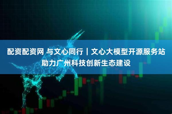 配资配资网 与文心同行｜文心大模型开源服务站助力广州科技创新生态建设