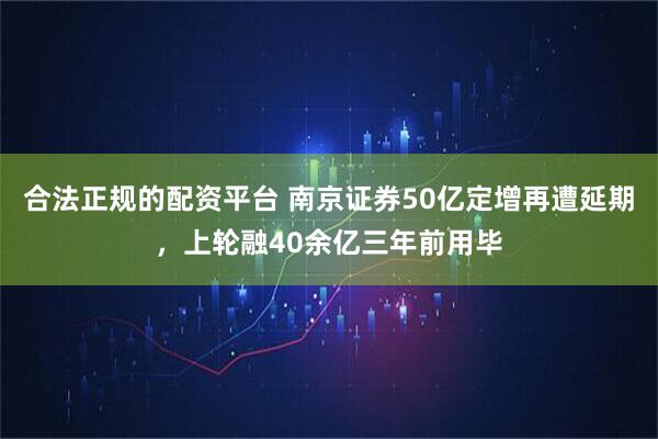 合法正规的配资平台 南京证券50亿定增再遭延期，上轮融40余亿三年前用毕
