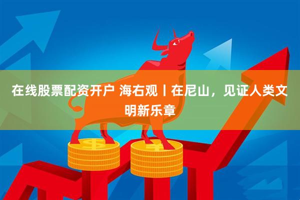 在线股票配资开户 海右观丨在尼山，见证人类文明新乐章
