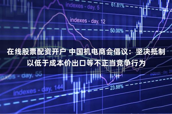 在线股票配资开户 中国机电商会倡议：坚决抵制以低于成本价出口等不正当竞争行为