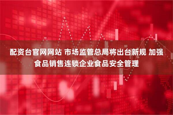 配资台官网网站 市场监管总局将出台新规 加强食品销售连锁企业食品安全管理