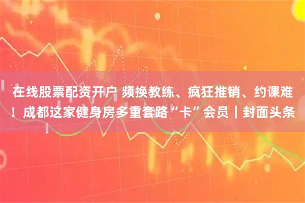 在线股票配资开户 频换教练、疯狂推销、约课难！成都这家健身房多重套路“卡”会员｜封面头条