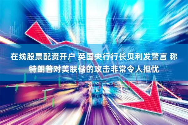 在线股票配资开户 英国央行行长贝利发警言 称特朗普对美联储的攻击非常令人担忧