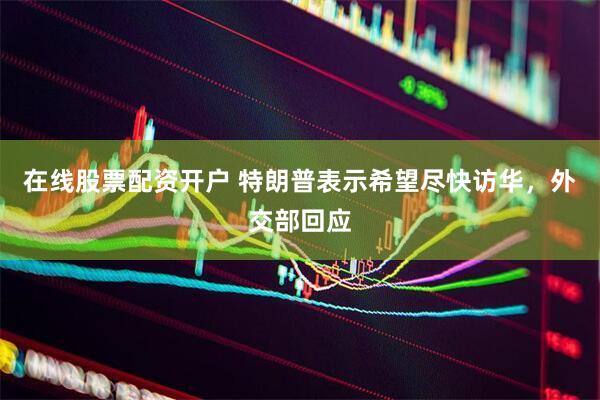 在线股票配资开户 特朗普表示希望尽快访华，外交部回应