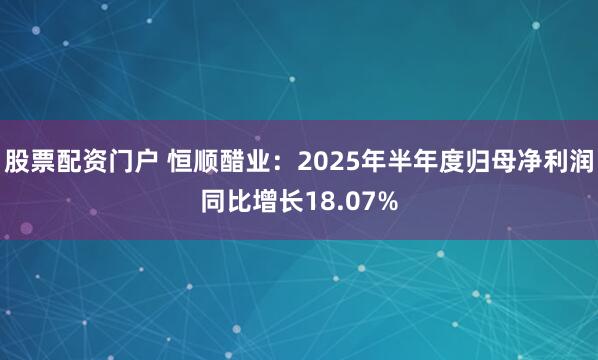 股票配资门户 恒顺醋业：2025年半年度归母净利润同比增长18.07%