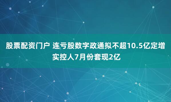 股票配资门户 连亏股数字政通拟不超10.5亿定增 实控人7月份套现2亿