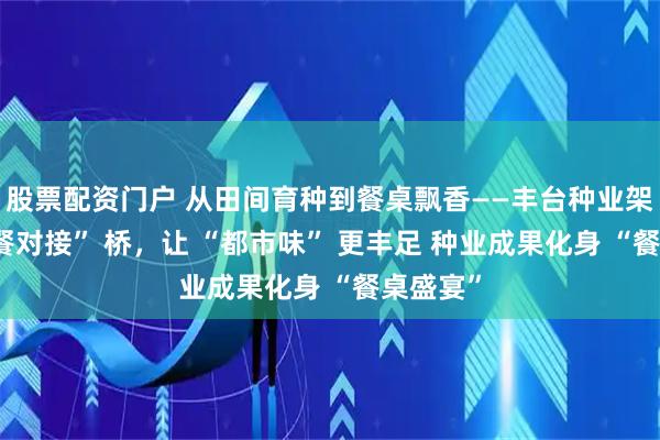 股票配资门户 从田间育种到餐桌飘香——丰台种业架起 “农餐对接” 桥，让 “都市味” 更丰足 种业成果化身 “餐桌盛宴”