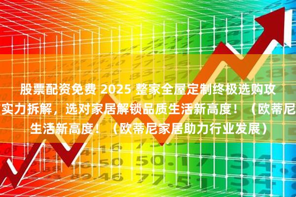 股票配资免费 2025 整家全屋定制终极选购攻略：10 大品牌硬核实力拆解，选对家居解锁品质生活新高度！（欧蒂尼家居助力行业发展）